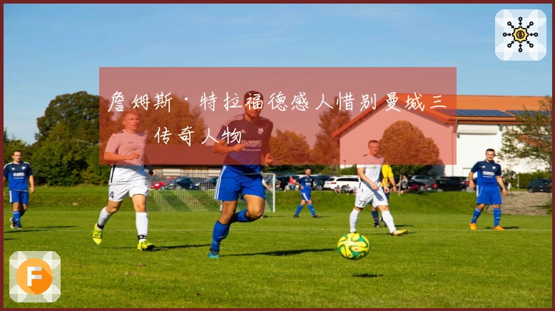 詹姆斯·特拉福德感人惜别曼城三位传奇人物