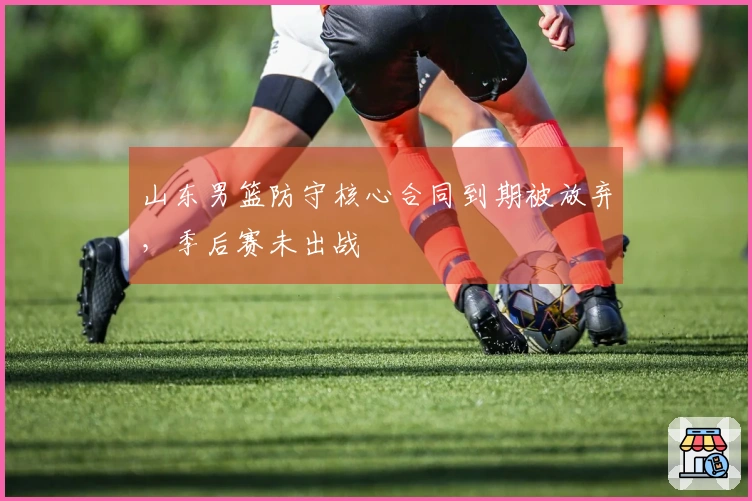 山东男篮防守核心合同到期被放弃，季后赛未出战