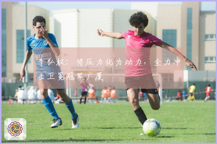 李弘权：将压力化为动力，全力冲击卫冕冠军广厦