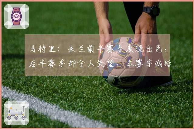 马特里：米兰前半赛季表现出色，后半赛季却令人失望，本赛季我给6.5分